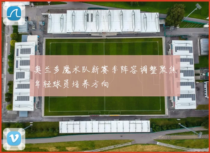 奥兰多魔术队新赛季阵容调整聚焦年轻球员培养方向