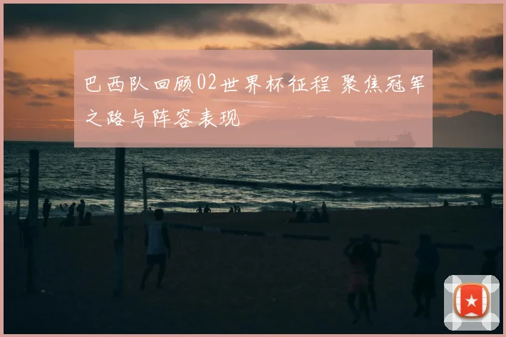 巴西队回顾02世界杯征程 聚焦冠军之路与阵容表现