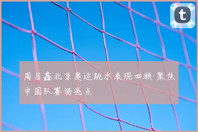 周吕鑫北京奥运跳水表现回顾 聚焦中国队赛场亮点