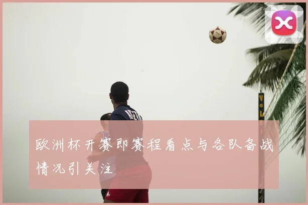 欧洲杯开赛即赛程看点与各队备战情况引关注