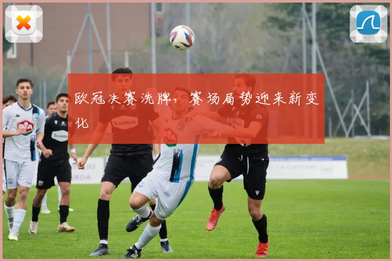 欧冠决赛洗牌,赛场局势迎来新变化