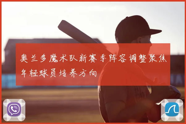 奥兰多魔术队新赛季阵容调整聚焦年轻球员培养方向