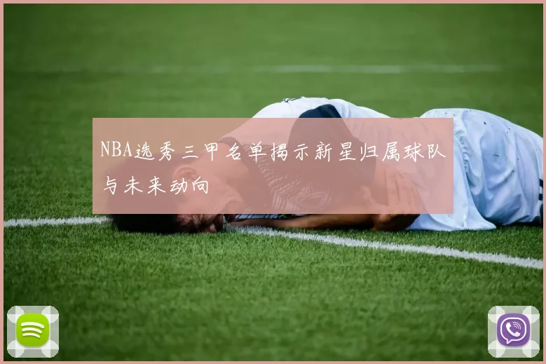 NBA选秀三甲名单揭示新星归属球队与未来动向