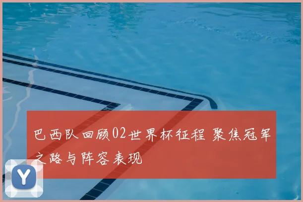 巴西队回顾02世界杯征程 聚焦冠军之路与阵容表现