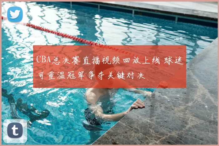 CBA总决赛直播视频回放上线 球迷可重温冠军争夺关键对决