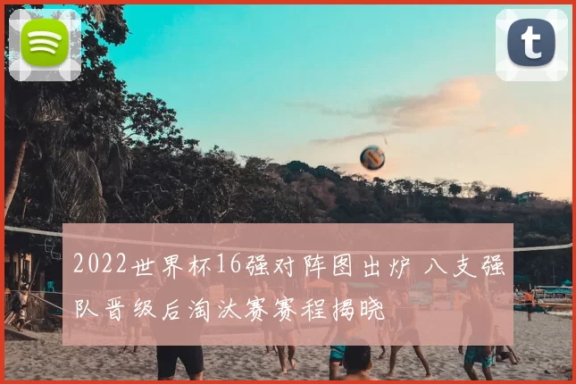 2022世界杯16强对阵图出炉 八支强队晋级后淘汰赛赛程揭晓