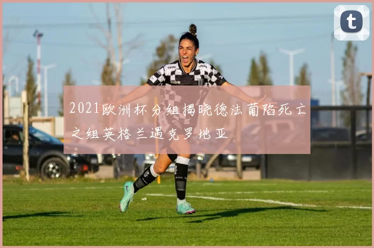 2021欧洲杯分组揭晓德法葡陷死亡之组英格兰遇克罗地亚