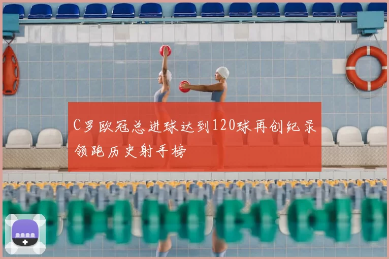 C罗欧冠总进球达到120球再创纪录领跑历史射手榜