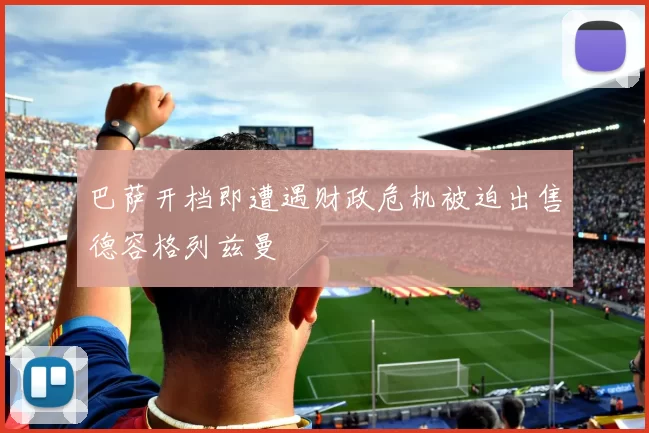 巴萨开档即遭遇财政危机被迫出售德容格列兹曼