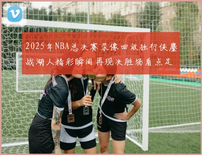 2025年NBA总决赛录像回放独行侠鏖战湖人精彩瞬间再现决胜场看点足