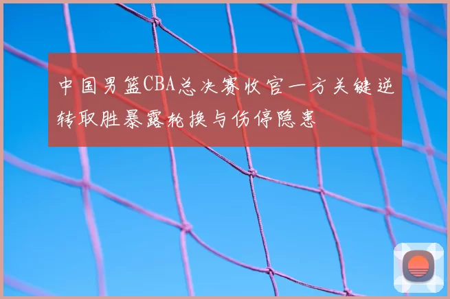 中国男篮CBA总决赛收官一方关键逆转取胜暴露轮换与伤停隐患
