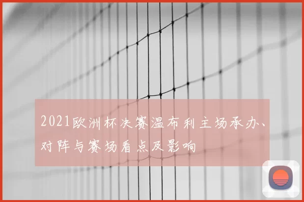 2021欧洲杯决赛温布利主场承办、对阵与赛场看点及影响
