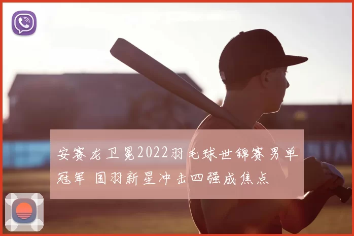 安赛龙卫冕2022羽毛球世锦赛男单冠军 国羽新星冲击四强成焦点