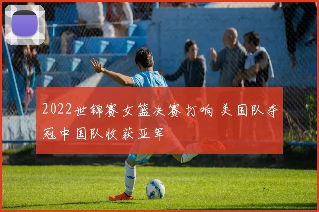 2022世锦赛女篮决赛打响 美国队夺冠中国队收获亚军