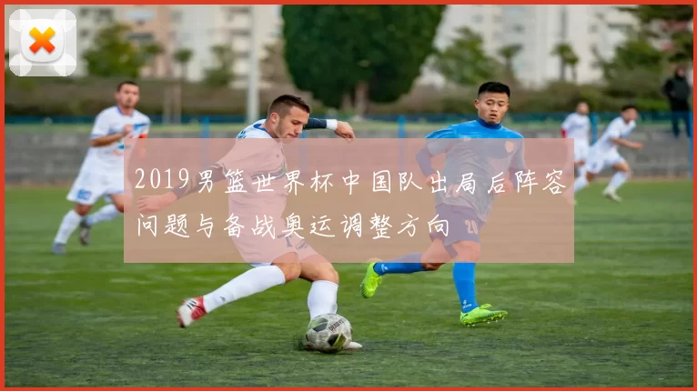 2019男篮世界杯中国队出局后阵容问题与备战奥运调整方向
