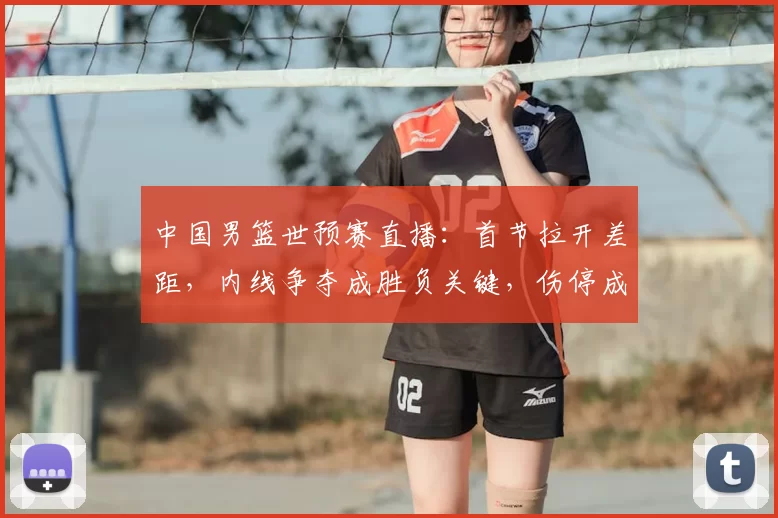 中国男篮世预赛直播：首节拉开差距，内线争夺成胜负关键，伤停成隐忧