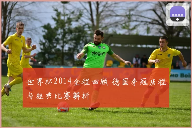 世界杯2014全程回顾 德国夺冠历程与经典比赛解析