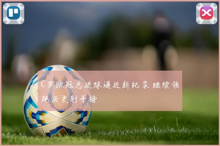C罗欧冠总进球逼近新纪录 继续领跑历史射手榜