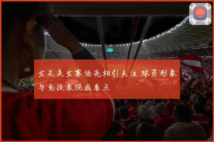 女足美女赛场亮相引关注 球员形象与竞技表现成看点