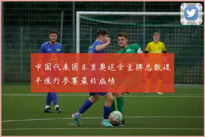 中国代表团东京奥运会金牌总数追平境外参赛最好成绩