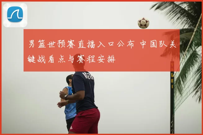 男篮世预赛直播入口公布 中国队关键战看点与赛程安排