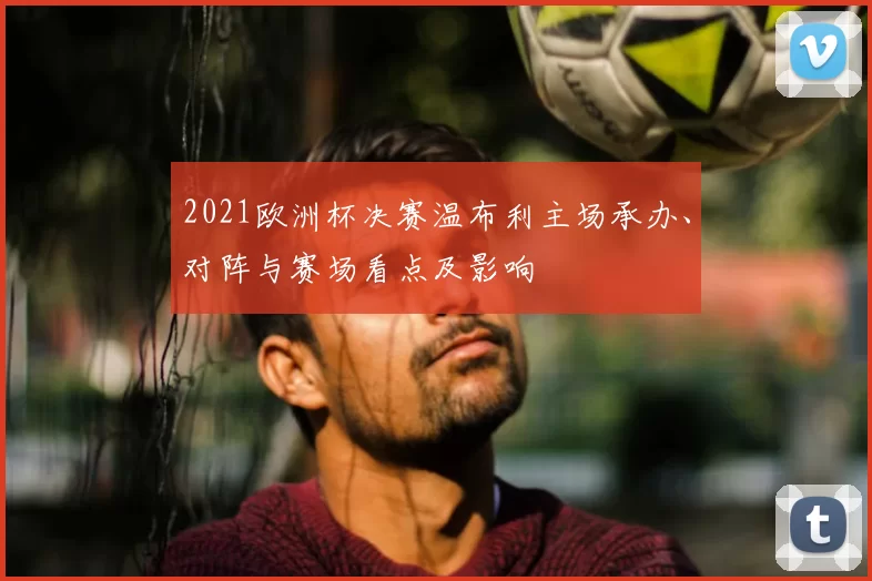 2021欧洲杯决赛温布利主场承办、对阵与赛场看点及影响