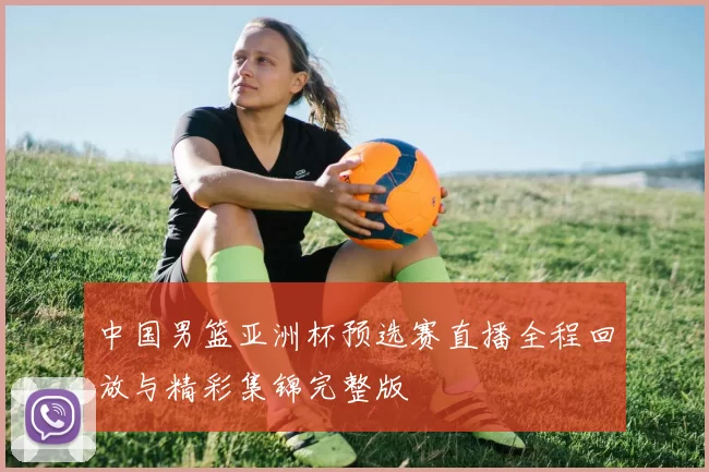 中国男篮亚洲杯预选赛直播全程回放与精彩集锦完整版