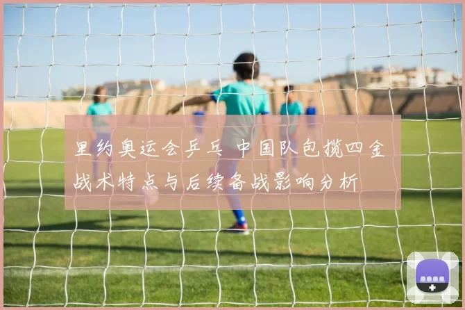 里约奥运会乒乓 中国队包揽四金 战术特点与后续备战影响分析