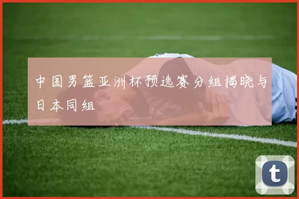 中国男篮亚洲杯预选赛分组揭晓与日本同组