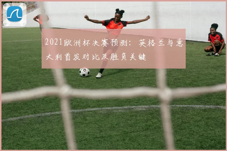 2021欧洲杯决赛预测:英格兰与意大利首发对比及胜负关键