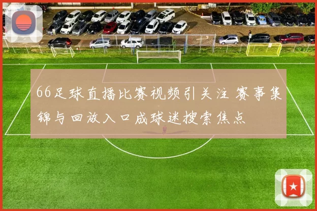 66足球直播比赛视频引关注 赛事集锦与回放入口成球迷搜索焦点