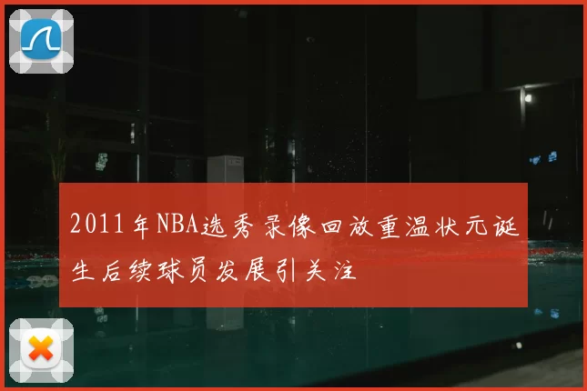 2011年NBA选秀录像回放重温状元诞生后续球员发展引关注