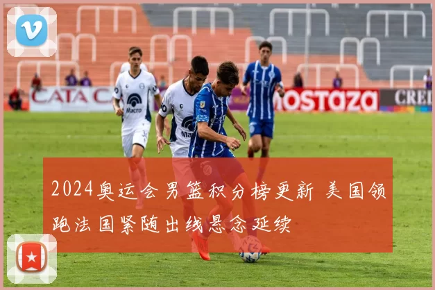2024奥运会男篮积分榜更新 美国领跑法国紧随出线悬念延续