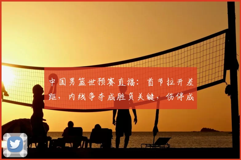 中国男篮世预赛直播：首节拉开差距，内线争夺成胜负关键，伤停成隐忧