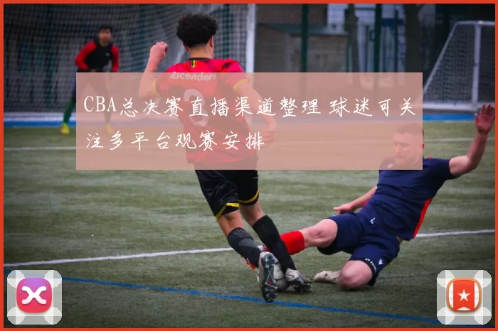 CBA总决赛直播渠道整理 球迷可关注多平台观赛安排