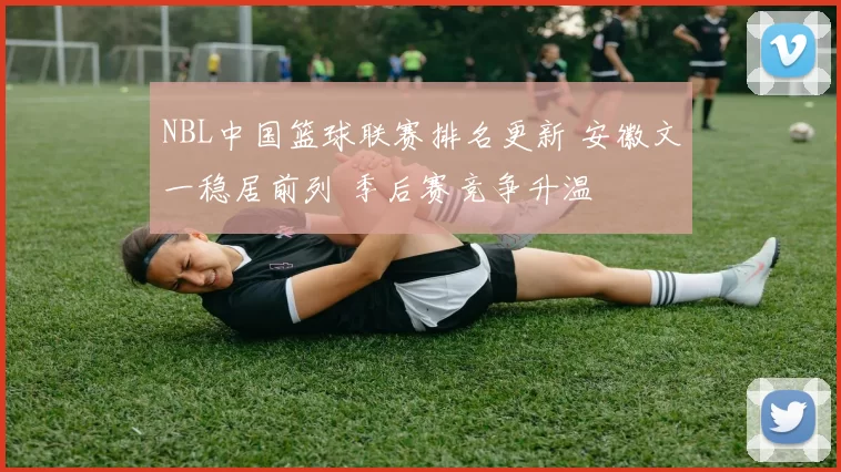 NBL中国篮球联赛排名更新 安徽文一稳居前列 季后赛竞争升温