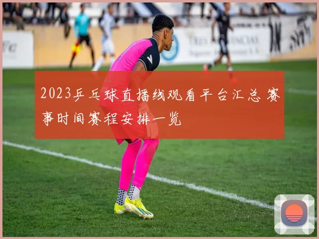2023乒乓球直播线观看平台汇总 赛事时间赛程安排一览