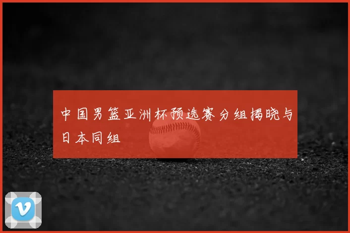 中国男篮亚洲杯预选赛分组揭晓与日本同组
