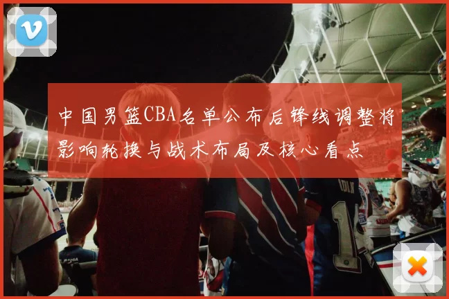 中国男篮CBA名单公布后锋线调整将影响轮换与战术布局及核心看点