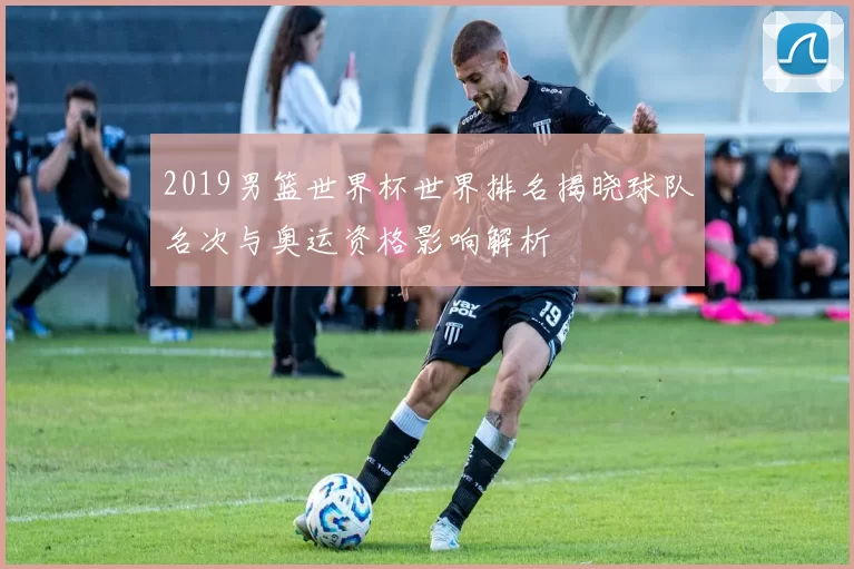 2019男篮世界杯世界排名揭晓球队名次与奥运资格影响解析